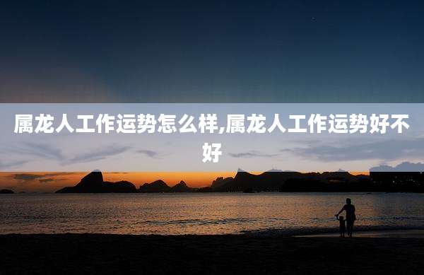 属龙人工作运势怎么样,属龙人工作运势好不好