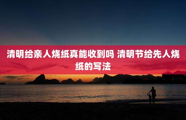 清明给亲人烧纸真能收到吗 清明节给先人烧纸的写法