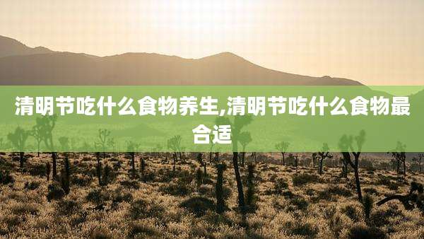 清明节吃什么食物养生,清明节吃什么食物最合适