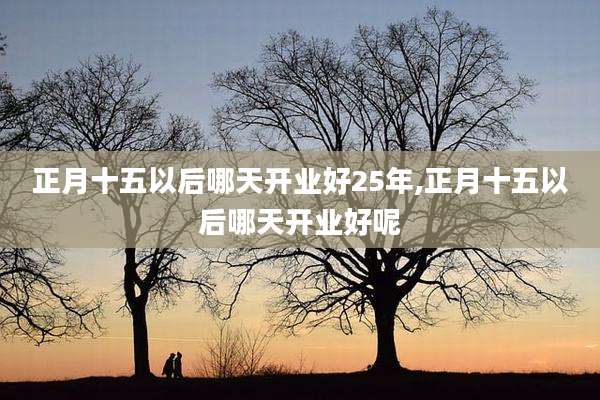 正月十五以后哪天开业好25年,正月十五以后哪天开业好呢