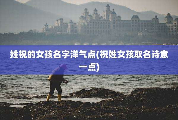 姓祝的女孩名字洋气点(祝姓女孩取名诗意一点)
