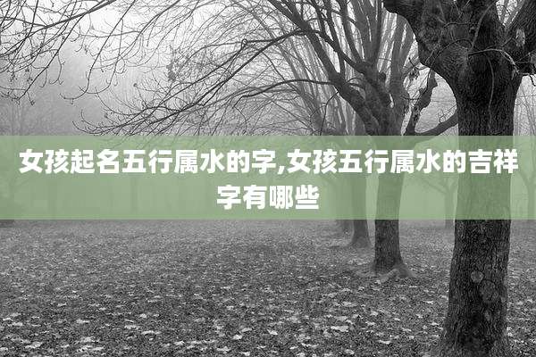 女孩起名五行属水的字,女孩五行属水的吉祥字有哪些