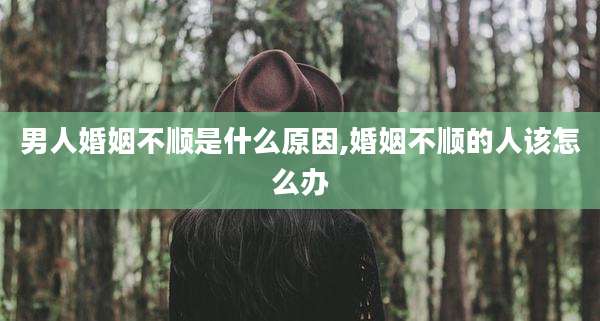 男人婚姻不顺是什么原因,婚姻不顺的人该怎么办