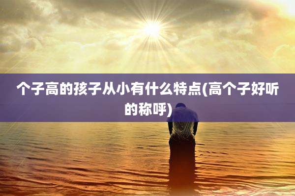 个子高的孩子从小有什么特点(高个子好听的称呼)
