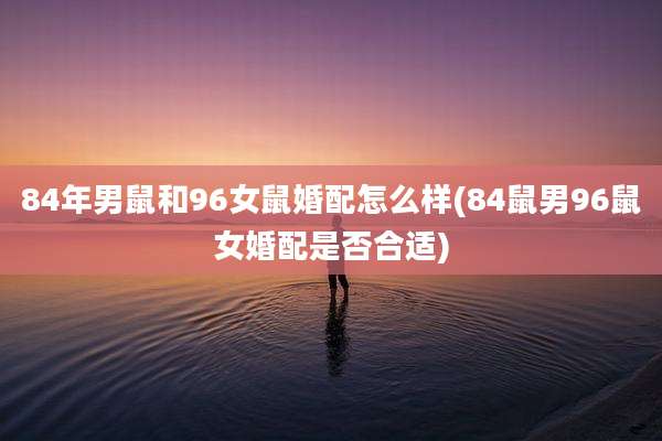84年男鼠和96女鼠婚配怎么样(84鼠男96鼠女婚配是否合适)
