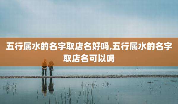 五行属水的名字取店名好吗,五行属水的名字取店名可以吗
