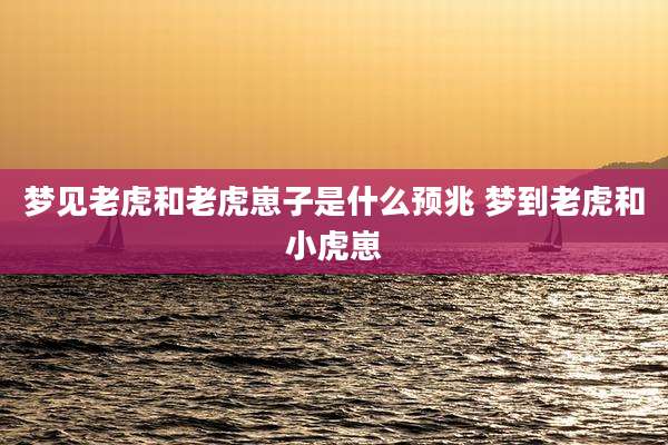 梦见老虎和老虎崽子是什么预兆 梦到老虎和小虎崽