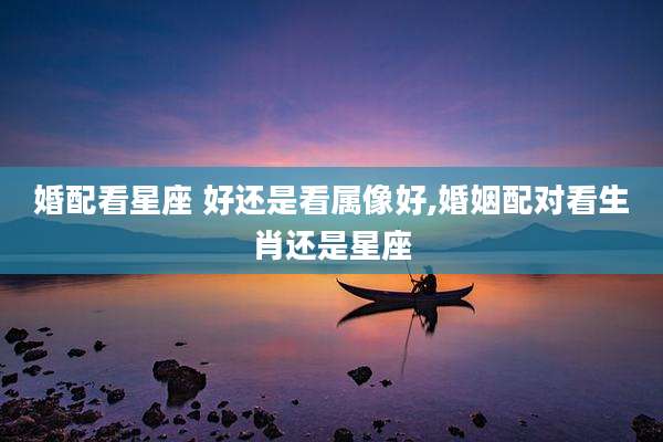 婚配看星座 好还是看属像好,婚姻配对看生肖还是星座
