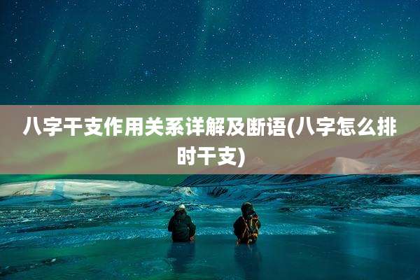 八字干支作用关系详解及断语(八字怎么排时干支)