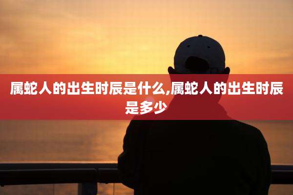 属蛇人的出生时辰是什么,属蛇人的出生时辰是多少