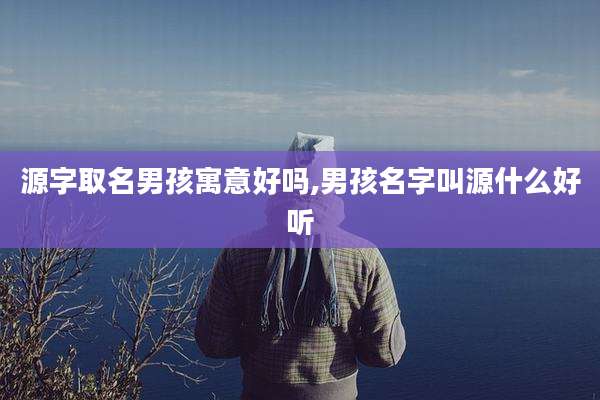 源字取名男孩寓意好吗,男孩名字叫源什么好听