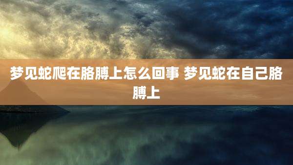 梦见蛇爬在胳膊上怎么回事 梦见蛇在自己胳膊上