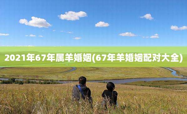2021年67年属羊婚姻(67年羊婚姻配对大全)