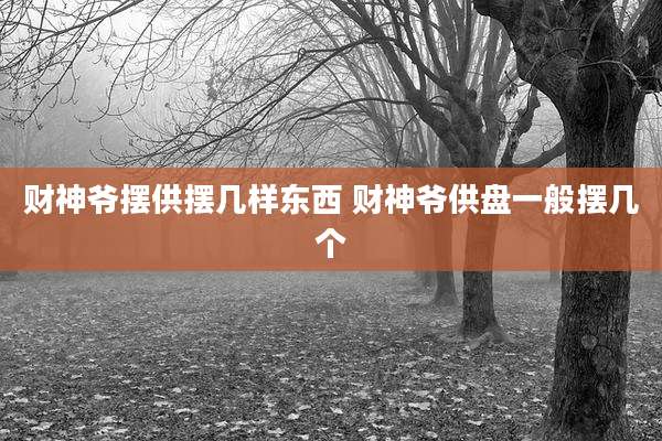 财神爷摆供摆几样东西 财神爷供盘一般摆几个