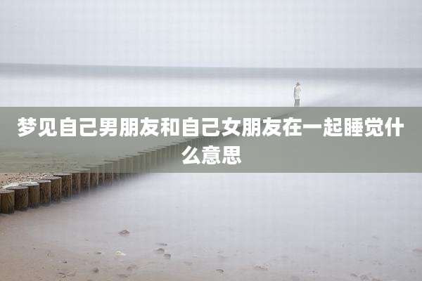 梦见自己男朋友和自己女朋友在一起睡觉什么意思