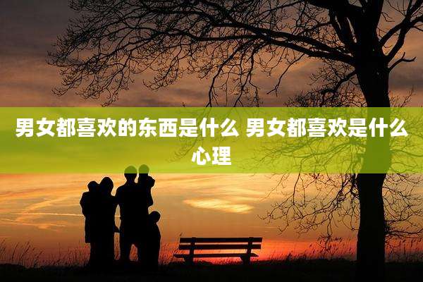 男女都喜欢的东西是什么 男女都喜欢是什么心理