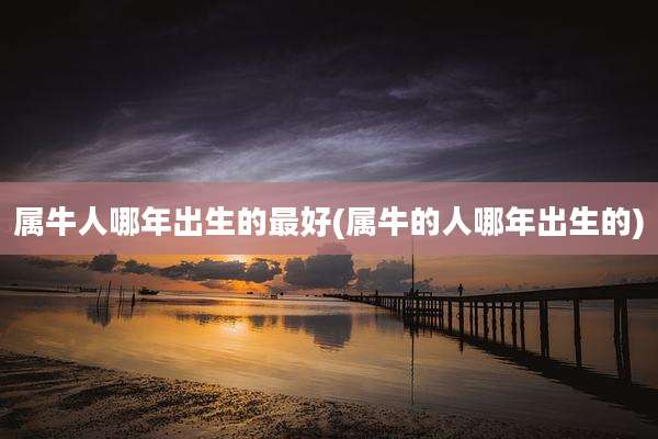 属牛人哪年出生的最好(属牛的人哪年出生的)
