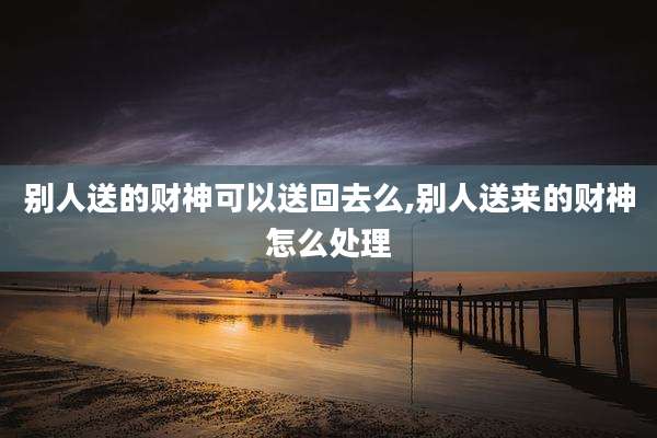 别人送的财神可以送回去么,别人送来的财神怎么处理