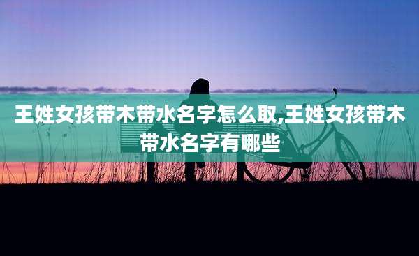 王姓女孩带木带水名字怎么取,王姓女孩带木带水名字有哪些
