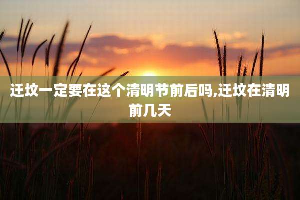 迁坟一定要在这个清明节前后吗,迁坟在清明前几天