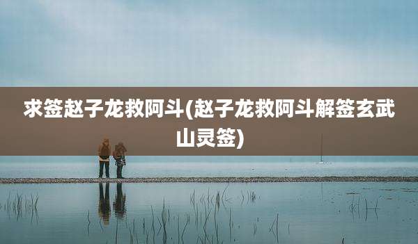 求签赵子龙救阿斗(赵子龙救阿斗解签玄武山灵签)