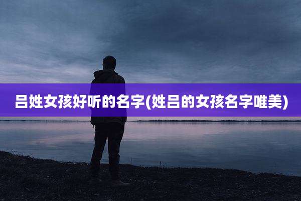 吕姓女孩好听的名字(姓吕的女孩名字唯美)
