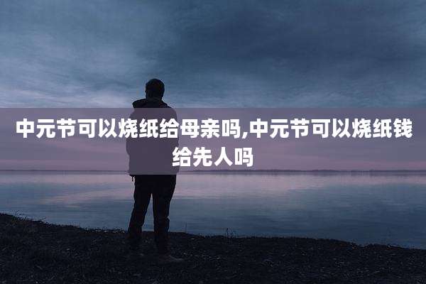中元节可以烧纸给母亲吗,中元节可以烧纸钱给先人吗
