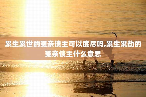 累生累世的冤亲债主可以度尽吗,累生累劫的冤亲债主什么意思