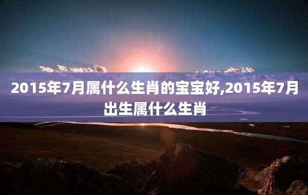 2015年7月属什么生肖的宝宝好,2015年7月出生属什么生肖