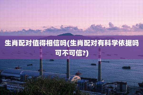 生肖配对值得相信吗(生肖配对有科学依据吗可不可信?)