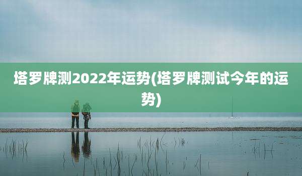塔罗牌测2022年运势(塔罗牌测试今年的运势)