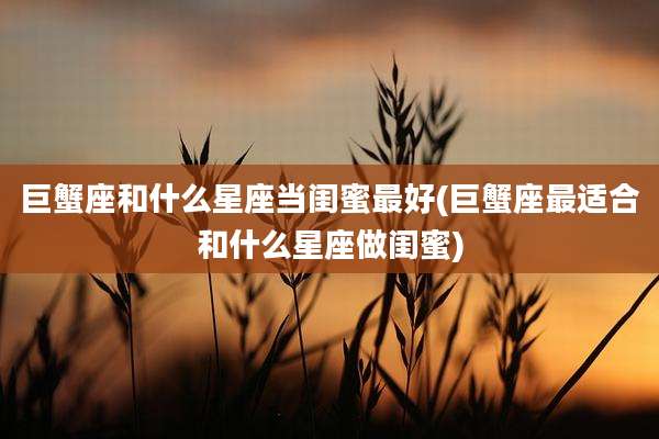 巨蟹座和什么星座当闺蜜最好(巨蟹座最适合和什么星座做闺蜜)