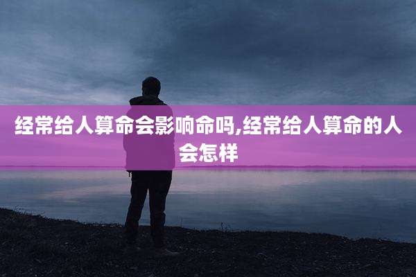 经常给人算命会影响命吗,经常给人算命的人会怎样