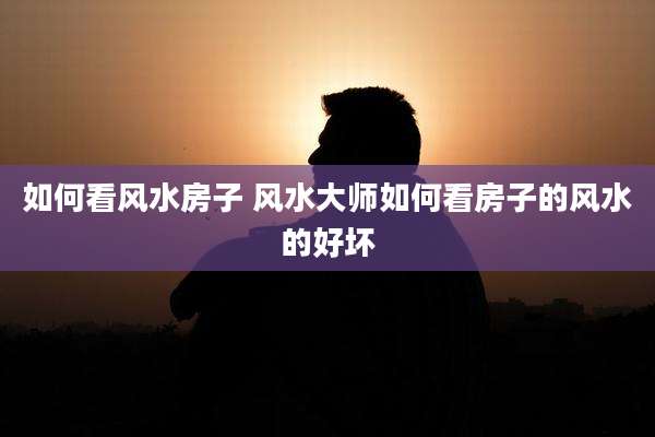 如何看风水房子 风水大师如何看房子的风水的好坏