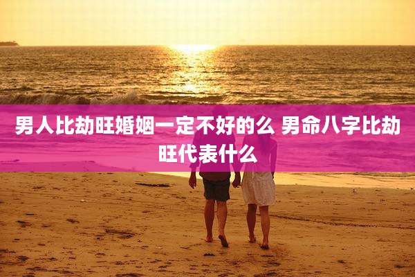 男人比劫旺婚姻一定不好的么 男命八字比劫旺代表什么