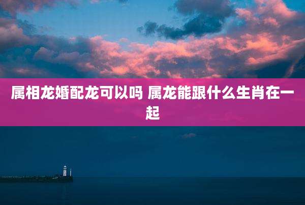 属相龙婚配龙可以吗 属龙能跟什么生肖在一起