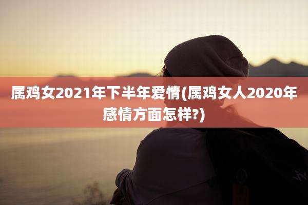 属鸡女2021年下半年爱情(属鸡女人2020年感情方面怎样?)