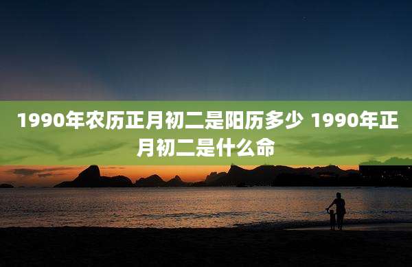1990年农历正月初二是阳历多少 1990年正月初二是什么命