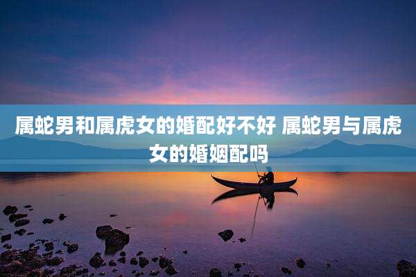 属蛇男和属虎女的婚配好不好 属蛇男与属虎女的婚姻配吗