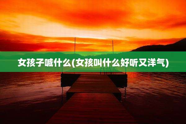 女孩子喊什么(女孩叫什么好听又洋气)