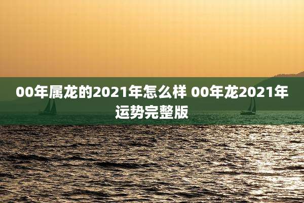 00年属龙的2021年怎么样 00年龙2021年运势完整版