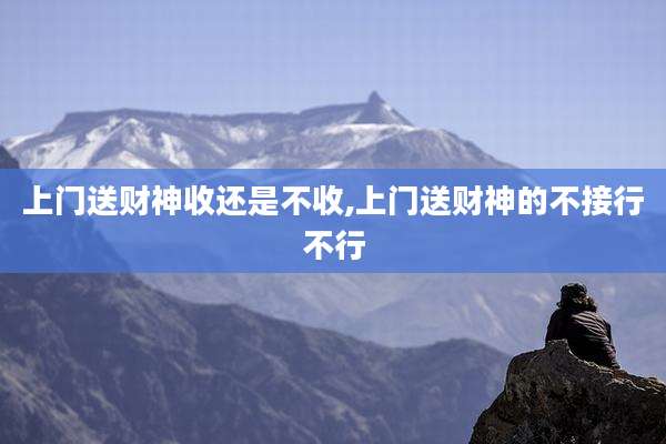 上门送财神收还是不收,上门送财神的不接行不行