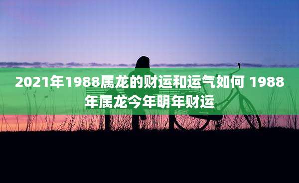 2021年1988属龙的财运和运气如何 1988年属龙今年明年财运