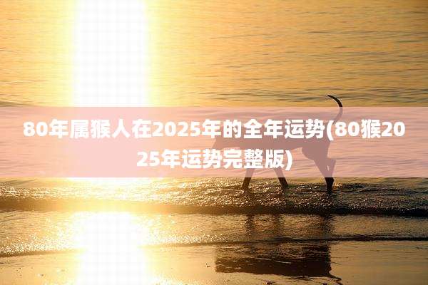 80年属猴人在2025年的全年运势(80猴2025年运势完整版)