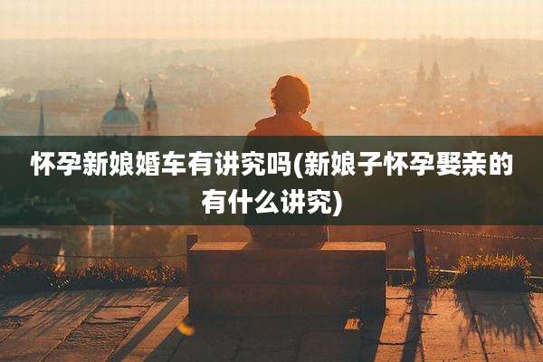 怀孕新娘婚车有讲究吗(新娘子怀孕娶亲的有什么讲究)