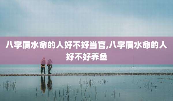 八字属水命的人好不好当官,八字属水命的人好不好养鱼