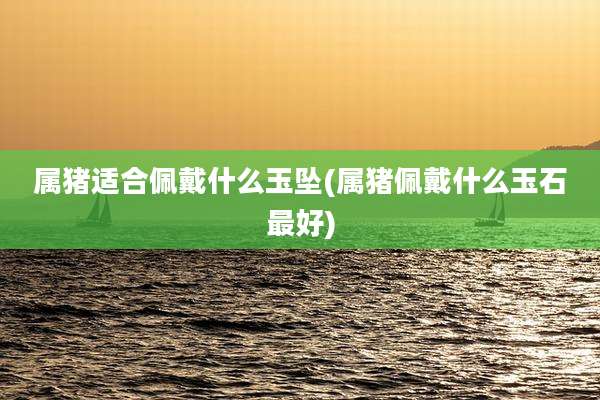 属猪适合佩戴什么玉坠(属猪佩戴什么玉石最好)