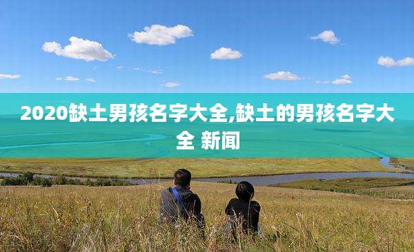 2020缺土男孩名字大全,缺土的男孩名字大全 新闻