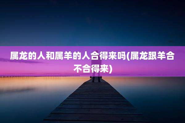 属龙的人和属羊的人合得来吗(属龙跟羊合不合得来)