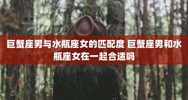 巨蟹座男与水瓶座女的匹配度 巨蟹座男和水瓶座女在一起合适吗